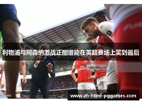 利物浦与阿森纳激战正酣谁能在英超赛场上笑到最后